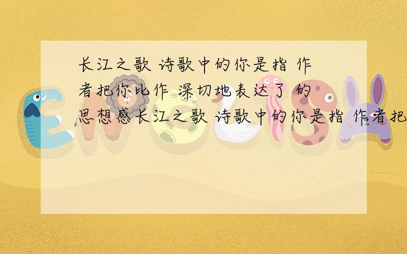 长江之歌 诗歌中的你是指 作者把你比作 深切地表达了 的思想感长江之歌 诗歌中的你是指 作者把你比作 深切地表达了 的思想感情