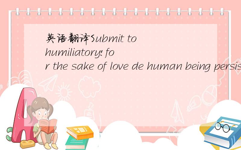 英语翻译Submit to humiliatory!for the sake of love de human being persist in.再加上这个词：Endure