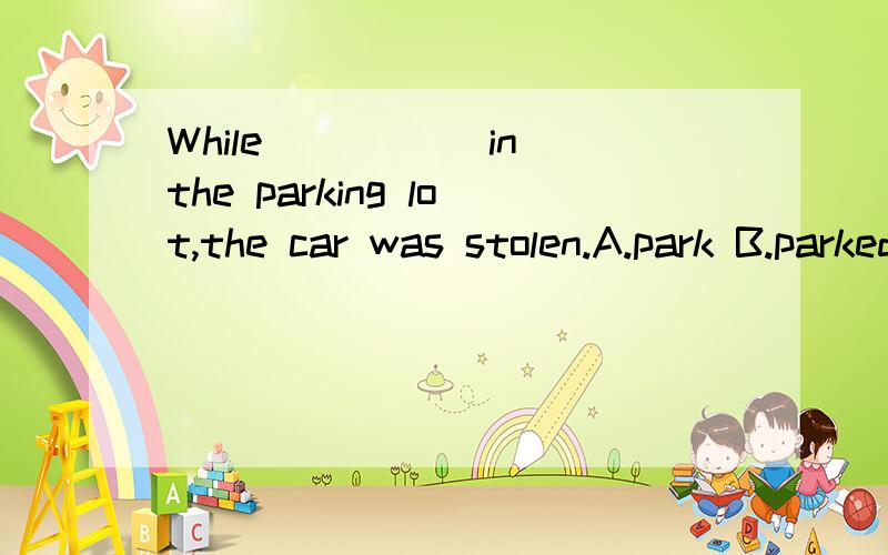 While _____in the parking lot,the car was stolen.A.park B.parked C.parking D.stop.为何选B?