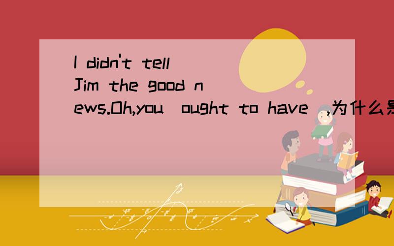 I didn't tell Jim the good news.Oh,you(ought to have),为什么是ought to have,是非谓语动词里的a.ought b.ought to C.ought to having D.ought to have