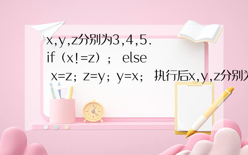 x,y,z分别为3,4,5.if（x!=z）； else x=z；z=y；y=x； 执行后x,y,z分别为多少,还有就是if后面可以没有执行语句吗