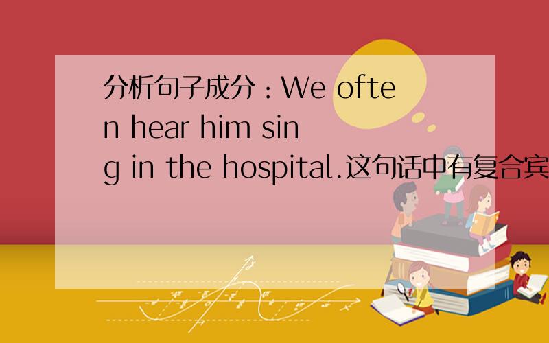 分析句子成分：We often hear him sing in the hospital.这句话中有复合宾语么?in the hospital 是什么成份呢?