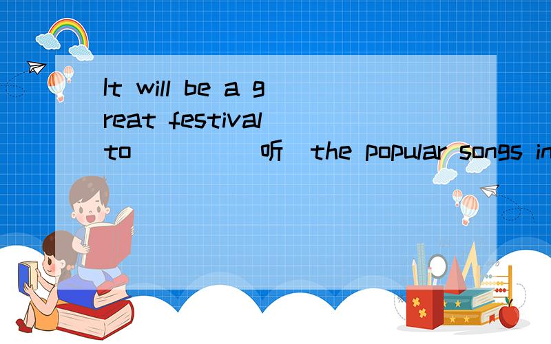 It will be a great festival to ___ (听）the popular songs in the concert.填一个单词