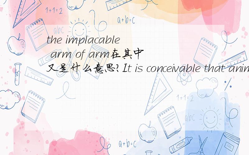 the implacable arm of arm在其中又是什么意思?It is conceivable that animals who are too stupid to be quite on their own initiative are,during periods of high risk,immobilized by the implacable arm of sleep.