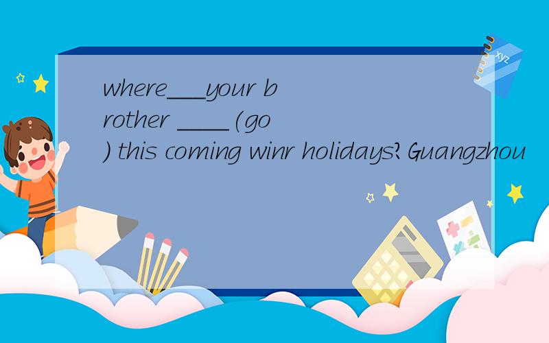 where___your brother ____(go) this coming winr holidays?Guangzhou
