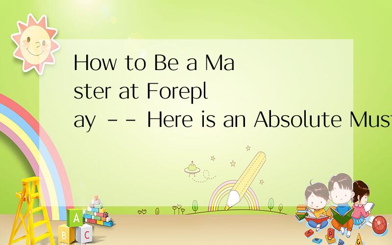 How to Be a Master at Foreplay -- Here is an Absolute Must Know For Every Guy uOt There.www-ze44-co
