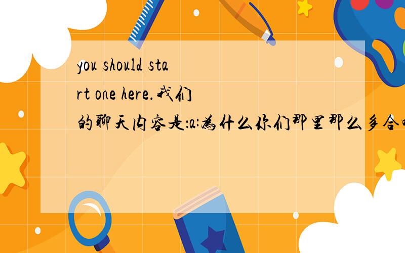 you should start one here.我们的聊天内容是：a:为什么你们那里那么多合唱团?b:在中国很多人喜欢唱合唱.a:you should start one here.这句话什么 意思?