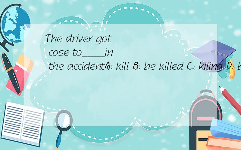 The driver got cose to____in the accidentA:kill B:be killed C:kiling D:being killed 应该选哪个?最重要的是为什么?