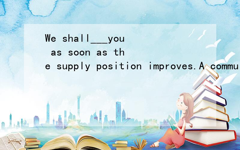 We shall___you as soon as the supply position improves.A commurecate B notify C make known D advise to