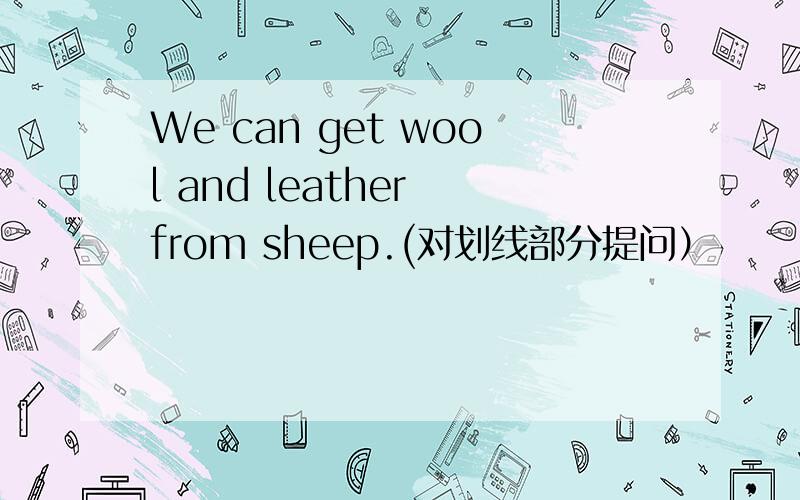 We can get wool and leather from sheep.(对划线部分提问）