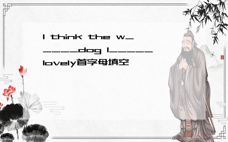I think the w_____dog l_____lovely首字母填空
