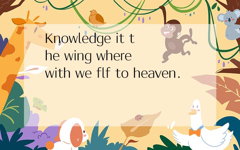 Knowledge it the wing where with we flf to heaven.