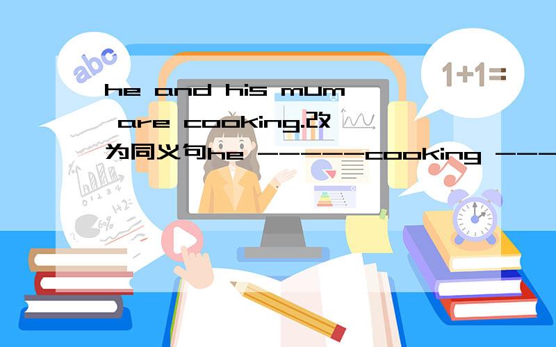 he and his mum are cooking.改为同义句he -----cooking ------ his mum.