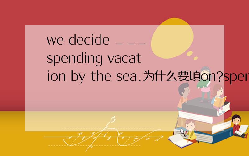 we decide ___ spending vacation by the sea.为什么要填on?spend我为什么要加ing?