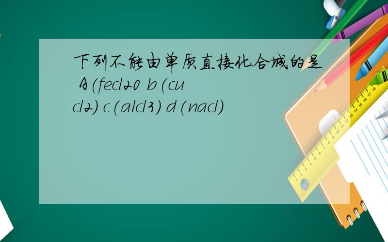下列不能由单质直接化合城的是 A(fecl20 b(cucl2) c(alcl3) d(nacl)