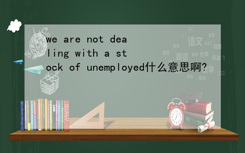 we are not dealing with a stock of unemployed什么意思啊?
