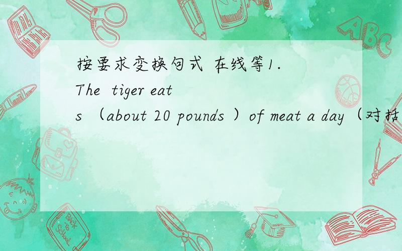 按要求变换句式 在线等1. The  tiger eats （about 20 pounds ）of meat a day（对括号内的句子进行提问）—— —— meat does the tiger eat a day?2. The animals are given food （three times a day）（对括号内的句子进