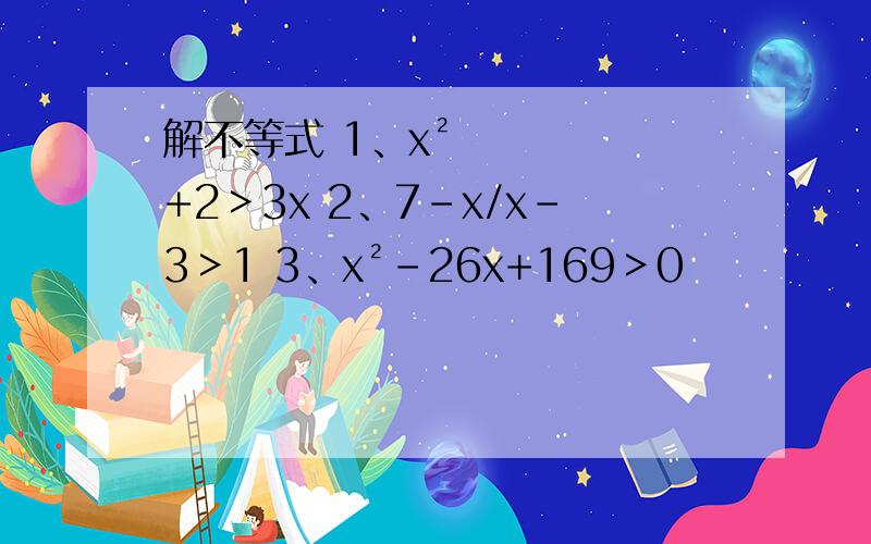 解不等式 1、x²+2＞3x 2、7-x/x-3＞1 3、x²-26x+169＞0