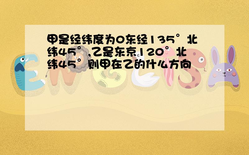 甲是经纬度为0东经135°北纬45°,乙是东京120°北纬45°则甲在乙的什么方向