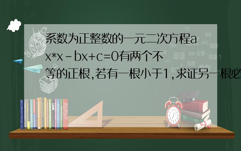 系数为正整数的一元二次方程ax*x-bx+c=0有两个不等的正根,若有一根小于1,求证另一根必大于1.