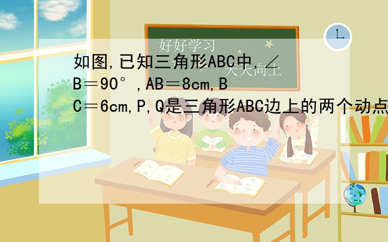 如图,已知三角形ABC中,∠B＝90°,AB＝8cm,BC＝6cm,P,Q是三角形ABC边上的两个动点,其中,点P从点A开始沿A→B方向运动,且速度为每秒1cm,点Q从B点开始,沿B→C方向运动,且速度为每秒2cm,它们同时出发,设