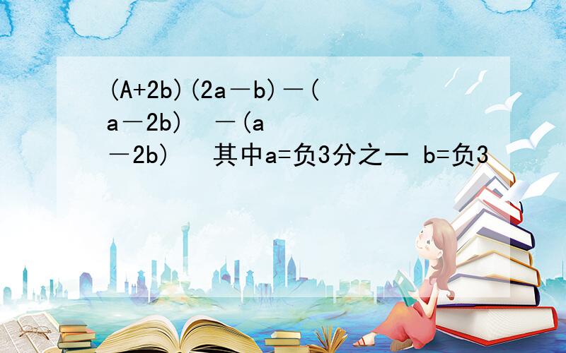 (A+2b)(2a－b)－(a－2b)²－(a－2b)² 其中a=负3分之一 b=负3
