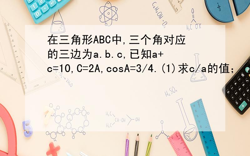 在三角形ABC中,三个角对应的三边为a.b.c,已知a+c=10,C=2A,cosA=3/4.(1)求c/a的值；(2)求b的值