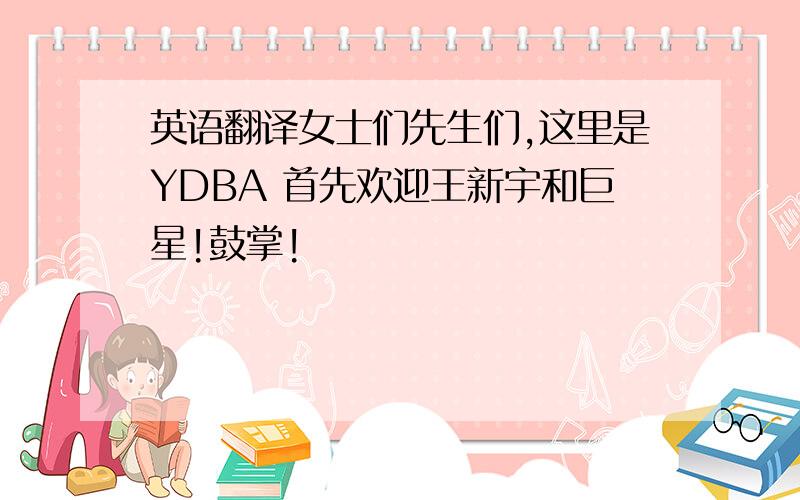 英语翻译女士们先生们,这里是YDBA 首先欢迎王新宇和巨星!鼓掌!