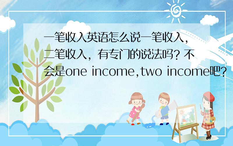 一笔收入英语怎么说一笔收入,二笔收入，有专门的说法吗？不会是one income,two income吧?
