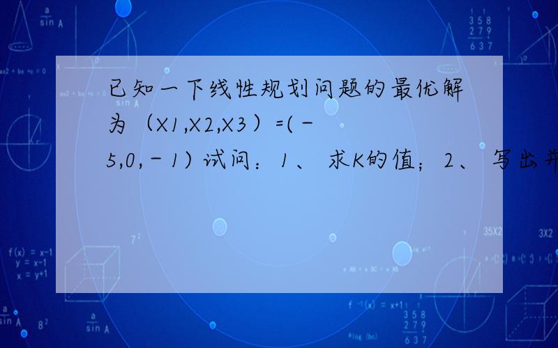 已知一下线性规划问题的最优解为（X1,X2,X3）=(－5,0,－1) 试问：1、 求K的值；2、 写出并求其对偶问题的最优解.min z=2x1-x2+2x3s.t->-x1+x2+x3=4;-x1+x2-kx3≤6;x1≤0,x2≥0.x3无约束主要是求K的值,