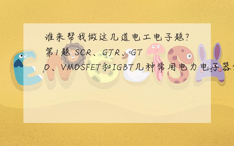 谁来帮我做这几道电工电子题?第1题 SCR、GTR、GTO、VMOSFET和IGBT几种常用电力电子器件中,按开关频率从低到高依次排列的顺序为：A、SCR、GTR、GTO、VMOSFE、IGBTB、SCR、GTO、GTR、VMOSFE、IGBTC、GTO、SC