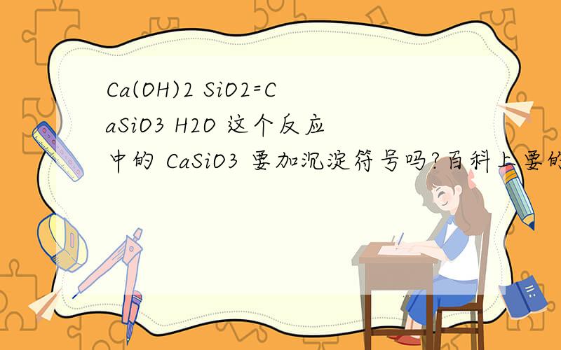 Ca(OH)2 SiO2=CaSiO3 H2O 这个反应中的 CaSiO3 要加沉淀符号吗?百科上要的我作业答案上也要的有些地方说不用然后作业就做不下去了来问一下谢谢啊