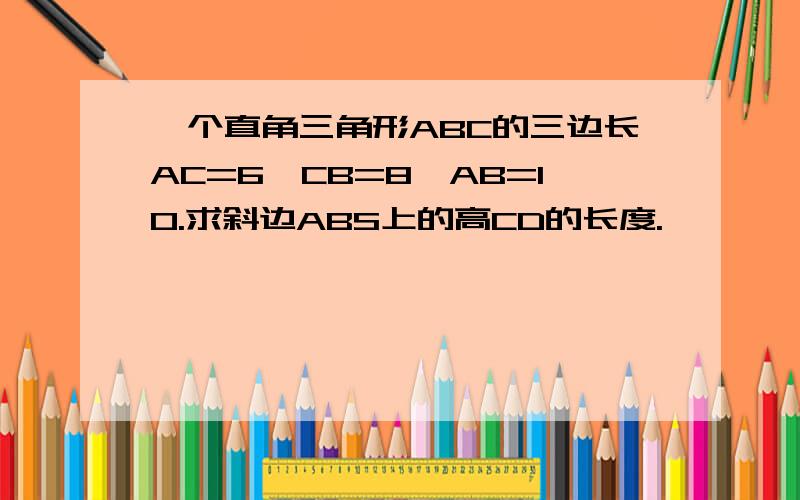 一个直角三角形ABC的三边长AC=6,CB=8,AB=10.求斜边ABS上的高CD的长度.