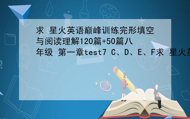 求 星火英语巅峰训练完形填空与阅读理解120篇+50篇八年级 第一章test7 C、D、E、F求 星火英语巅峰训练完形填空与阅读理解120篇+50篇八年级 第一章test7C、D、E、F答案
