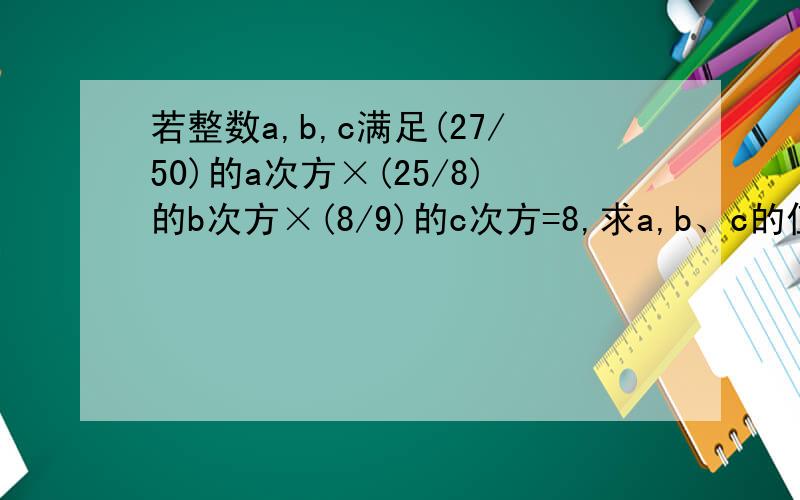 若整数a,b,c满足(27/50)的a次方×(25/8)的b次方×(8/9)的c次方=8,求a,b、c的值