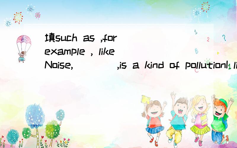 填such as ,for example , likeNoise,____,is a kind of pollutionI like drinks,____tea and milk