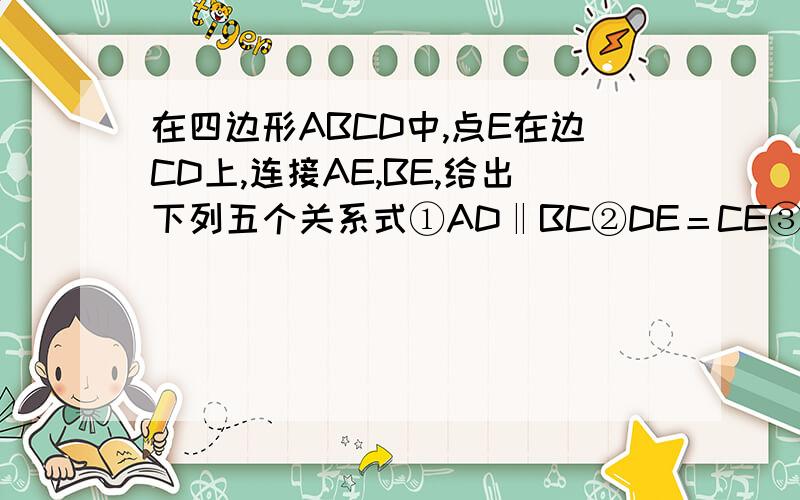 在四边形ABCD中,点E在边CD上,连接AE,BE,给出下列五个关系式①AD‖BC②DE＝CE③∠DAE＝∠EAB④∠ABE＝∠CBE⑤AD＋BC＝AB将其中的三个关系是作为题设,另外两个作为结论,构成一个命题（1）用序号写