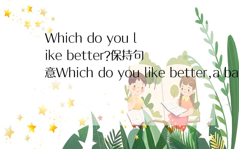 Which do you like better?保持句意Which do you like better,a banana or an apple?保持句意()()you (),a banana or an apple?