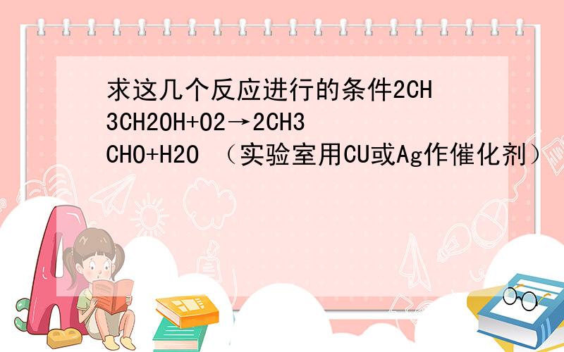 求这几个反应进行的条件2CH3CH2OH+O2→2CH3CHO+H2O （实验室用CU或Ag作催化剂） CH3CHO+O2→CH3COOH (催化氧化） CH3CH2OH和CH3CHO都有还原性,最终被氧化为乙酸 CH3COOH+CH3CH2O→CH3CH2OOCCH3+H2O(有香味） 能直接
