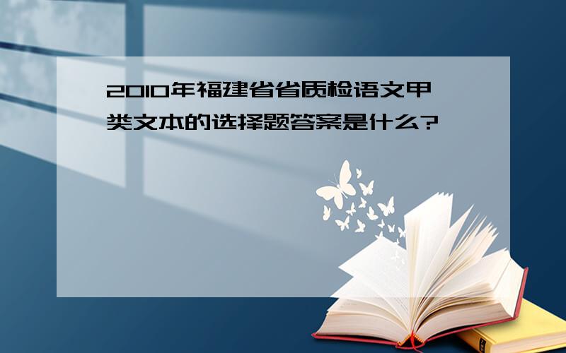 2010年福建省省质检语文甲类文本的选择题答案是什么?