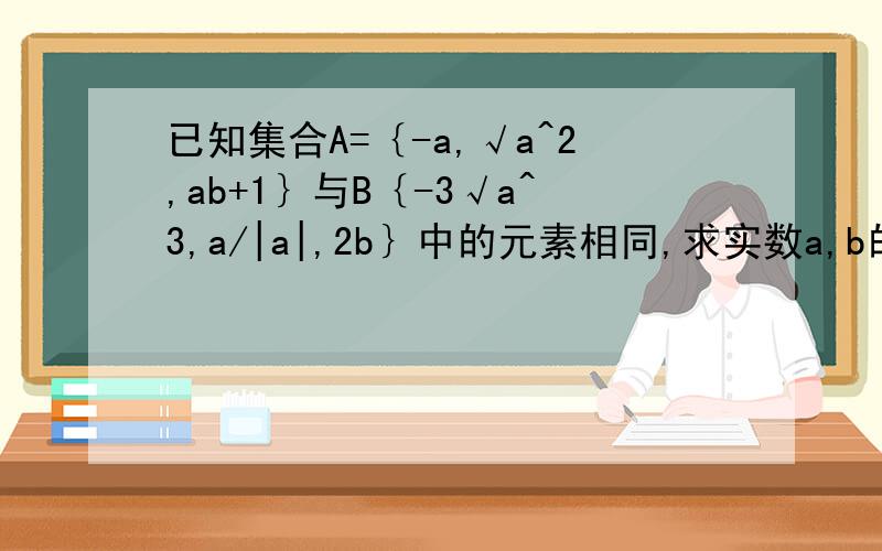 已知集合A=｛-a,√a^2,ab+1｝与B｛-3√a^3,a/|a|,2b｝中的元素相同,求实数a,b的值【集合B中是-三次根号a^3,a/绝对值a】