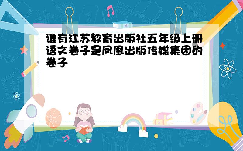 谁有江苏教育出版社五年级上册语文卷子是凤凰出版传媒集团的卷子
