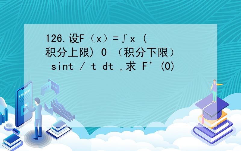 126.设F（x）=∫x (积分上限) 0 （积分下限） sint / t dt ,求 F’(0)