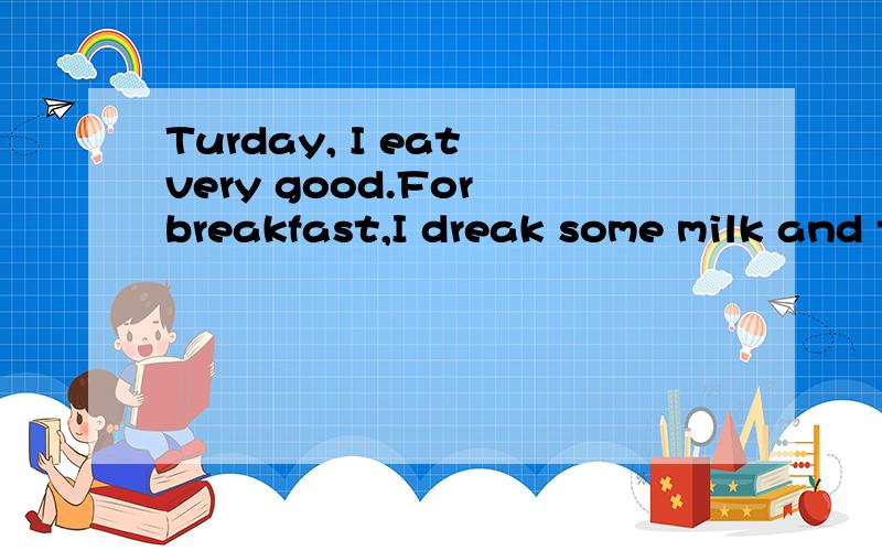 Turday, I eat very good.For breakfast,I dreak some milk and two eggs.这句话对不对