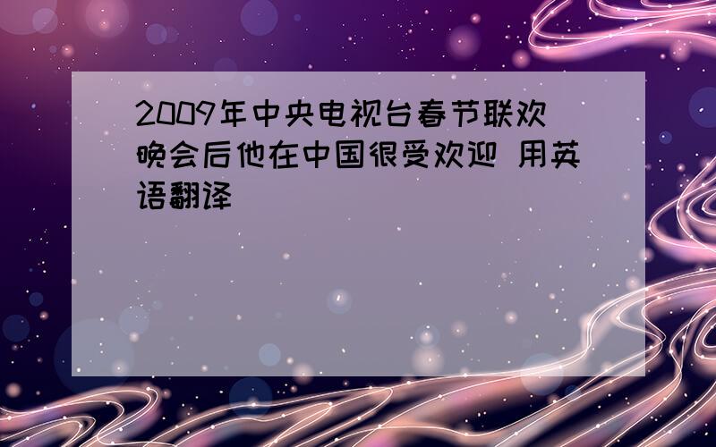 2009年中央电视台春节联欢晚会后他在中国很受欢迎 用英语翻译