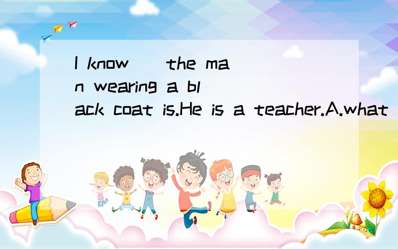 I know__the man wearing a black coat is.He is a teacher.A.what B.who选A还是选B,为什么?