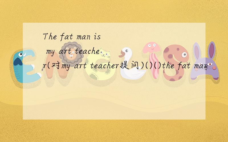The fat man is my art teacher(对my art teacher提问)()()the fat man