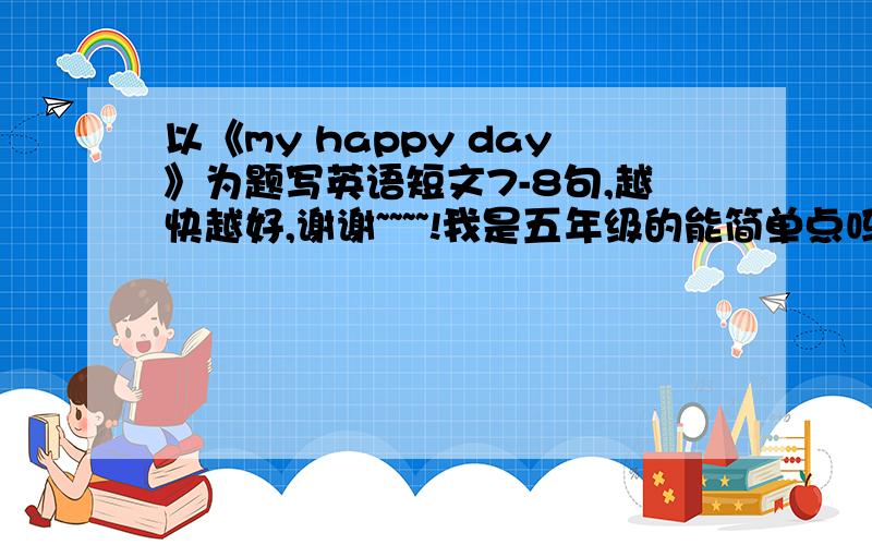 以《my happy day》为题写英语短文7-8句,越快越好,谢谢~~~~!我是五年级的能简单点吗...最好我能看得懂...