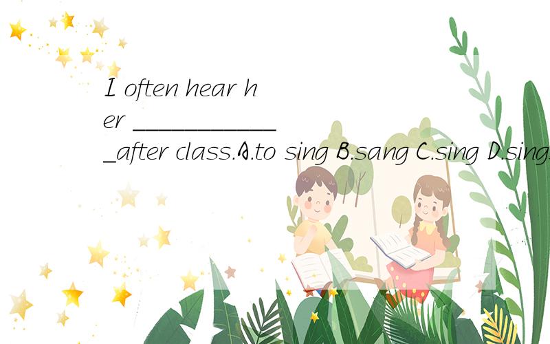 I often hear her ____________after class.A.to sing B.sang C.sing D.sings 为什么不是D