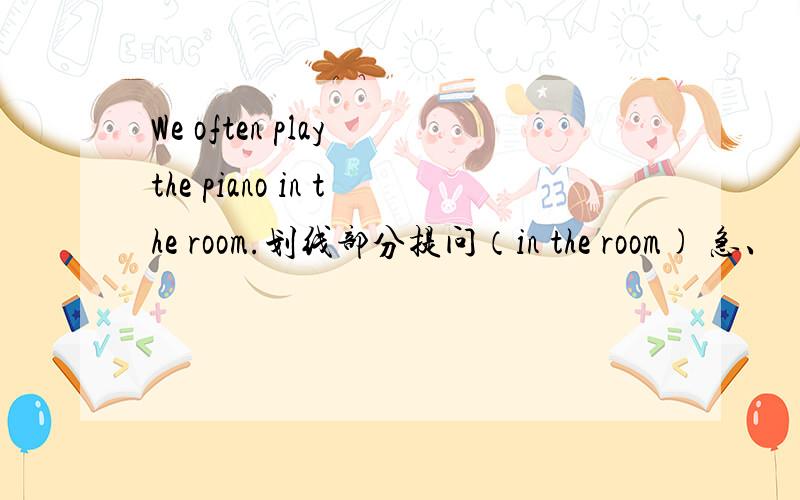 We often play the piano in the room.划线部分提问（in the room) 急、